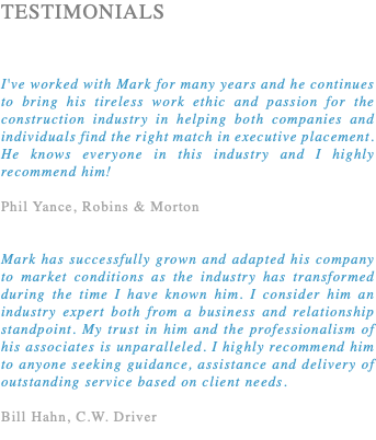 TESTIMONIALS I've worked with Mark for many years and he continues to bring his tireless work ethic and passion for the construction industry in helping both companies and individuals find the right match in executive placement. He knows everyone in this industry and I highly recommend him! Phil Yance, Robins & Morton Mark has successfully grown and adapted his company to market conditions as the industry has transformed during the time I have known him. I consider him an industry expert both from a business and relationship standpoint. My trust in him and the professionalism of his associates is unparalleled. I highly recommend him to anyone seeking guidance, assistance and delivery of outstanding service based on client needs. Bill Hahn, C.W. Driver